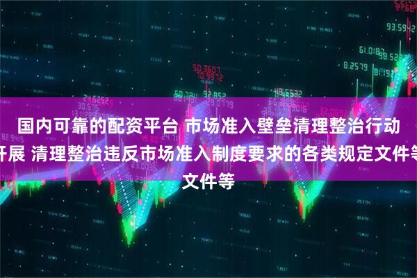 国内可靠的配资平台 市场准入壁垒清理整治行动开展 清理整治违反市场准入制度要求的各类规定文件等