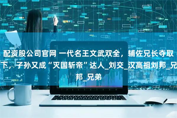 配资股公司官网 一代名王文武双全，辅佐兄长夺取天下，子孙又成“灭国斩帝”达人_刘交_汉高祖刘邦_兄弟