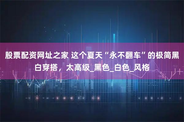 股票配资网址之家 这个夏天“永不翻车”的极简黑白穿搭，太高级_黑色_白色_风格