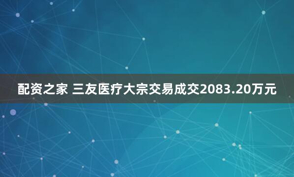 配资之家 三友医疗大宗交易成交2083.20万元