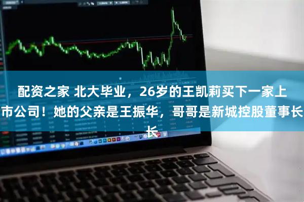 配资之家 北大毕业，26岁的王凯莉买下一家上市公司！她的父亲是王振华，哥哥是新城控股董事长