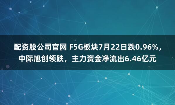 配资股公司官网 F5G板块7月22日跌0.96%，中际旭创领跌，主力资金净流出6.46亿元