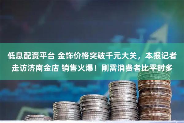 低息配资平台 金饰价格突破千元大关，本报记者走访济南金店 销售火爆！刚需消费者比平时多