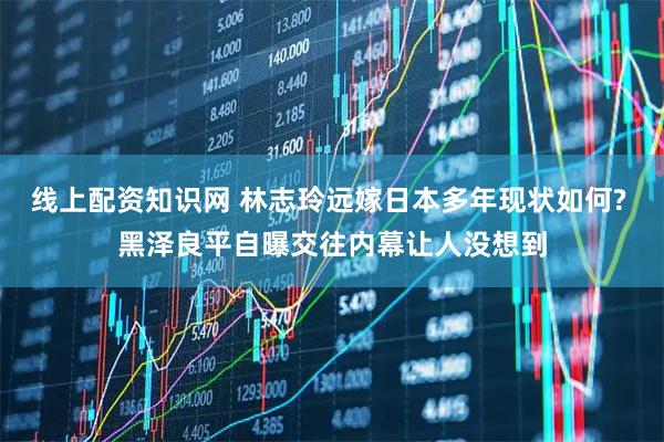 线上配资知识网 林志玲远嫁日本多年现状如何? 黑泽良平自曝交往内幕让人没想到