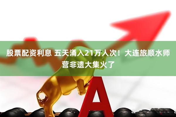 股票配资利息 五天涌入21万人次！大连旅顺水师营非遗大集火了