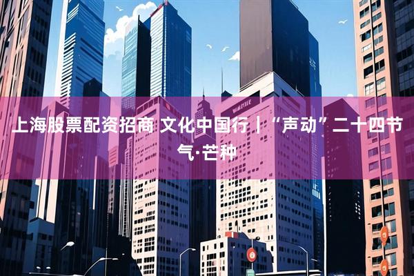 上海股票配资招商 文化中国行｜“声动”二十四节气·芒种