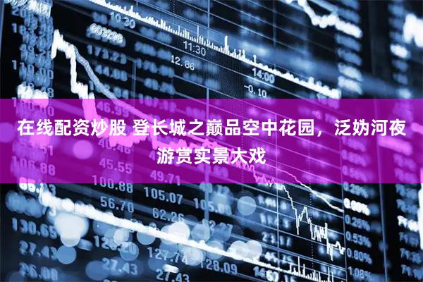 在线配资炒股 登长城之巅品空中花园，泛妫河夜游赏实景大戏