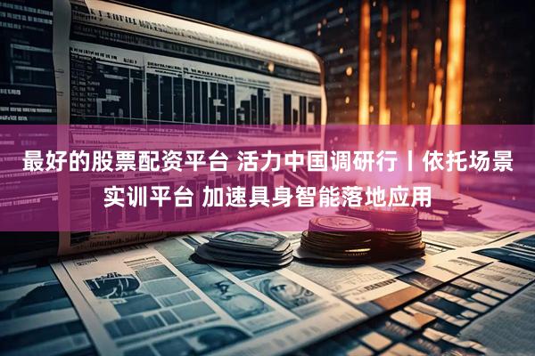 最好的股票配资平台 活力中国调研行丨依托场景实训平台 加速具身智能落地应用