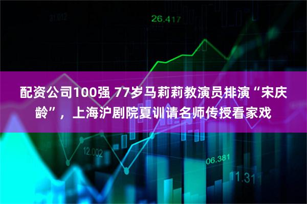 配资公司100强 77岁马莉莉教演员排演“宋庆龄”，上海沪剧院夏训请名师传授看家戏