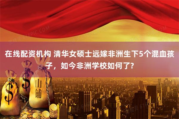 在线配资机构 清华女硕士远嫁非洲生下5个混血孩子，如今非洲学校如何了?