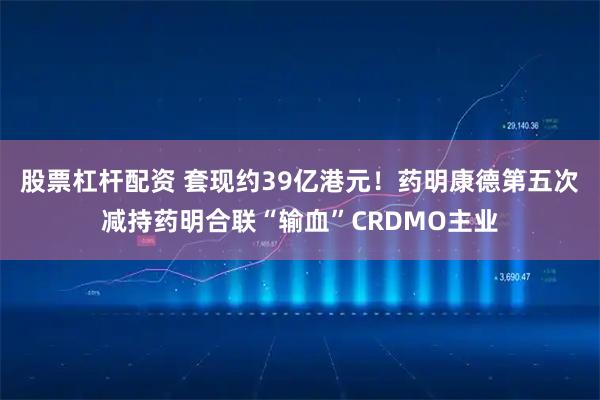 股票杠杆配资 套现约39亿港元！药明康德第五次减持药明合联“输血”CRDMO主业